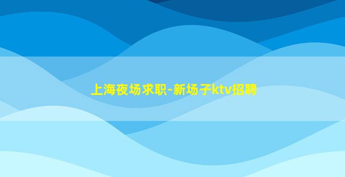 上海夜场求职-新场子ktv招聘